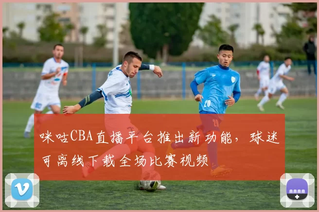 咪咕CBA直播平台推出新功能，球迷可离线下载全场比赛视频