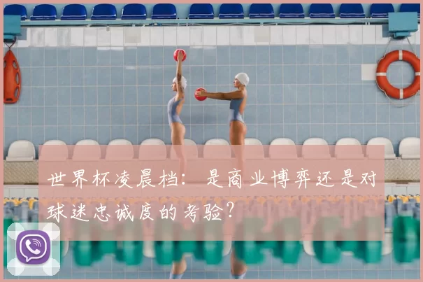 世界杯凌晨档:是商业博弈还是对球迷忠诚度的考验?
