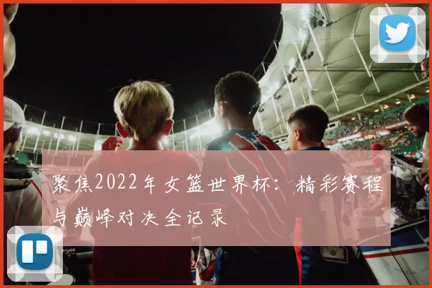 聚焦2022年女篮世界杯:精彩赛程与巅峰对决全记录