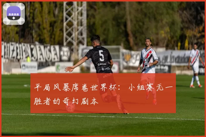 平局风暴席卷世界杯:小组赛无一胜者的奇幻剧本