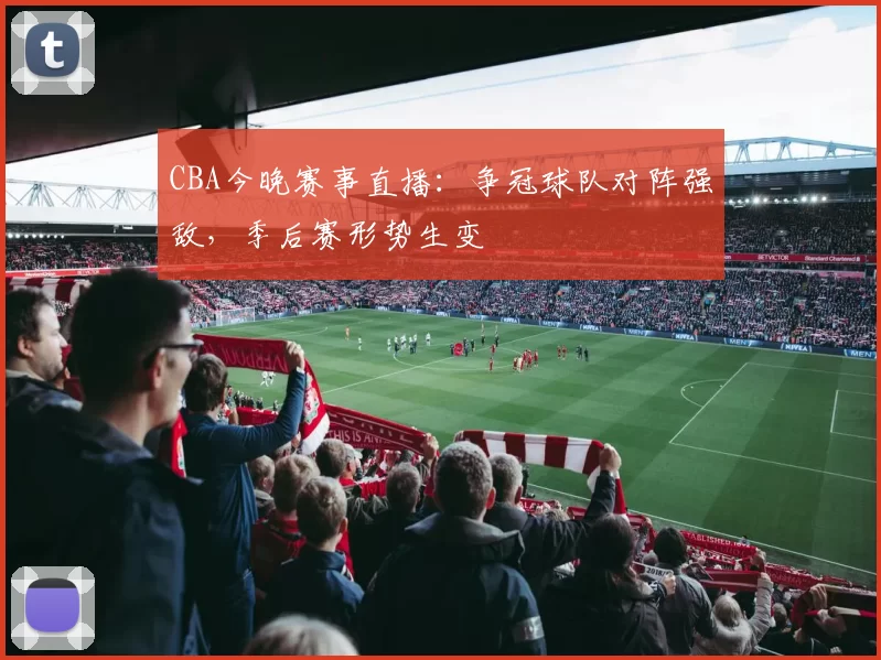 CBA今晚赛事直播:争冠球队对阵强敌,季后赛形势生变