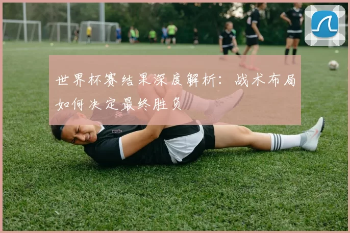 世界杯赛结果深度解析:战术布局如何决定最终胜负