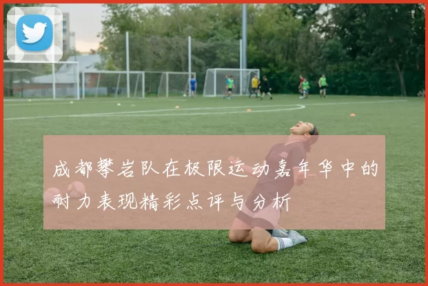 成都攀岩队在极限运动嘉年华中的耐力表现精彩点评与分析