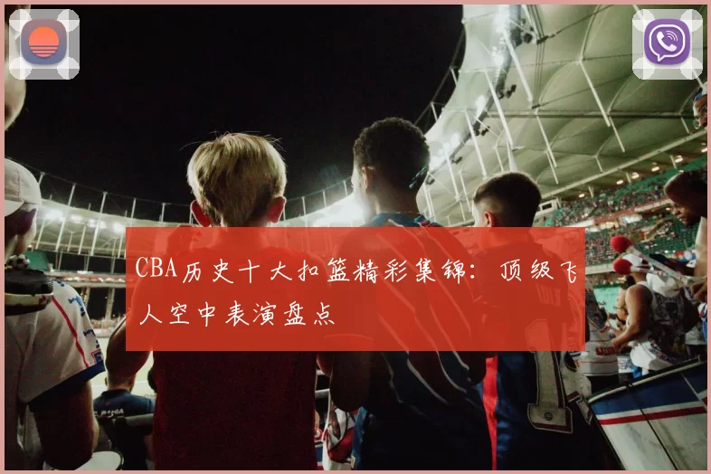CBA历史十大扣篮精彩集锦:顶级飞人空中表演盘点