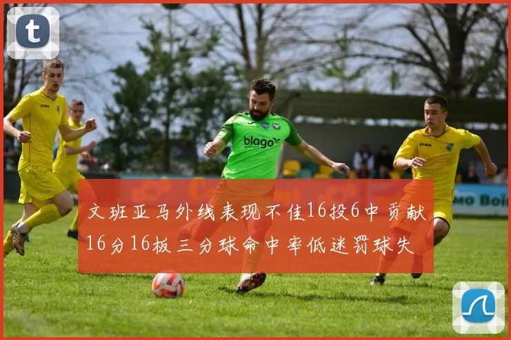 文班亚马外线表现不佳16投6中贡献16分16板三分球命中率低迷罚球失准影响球队表现