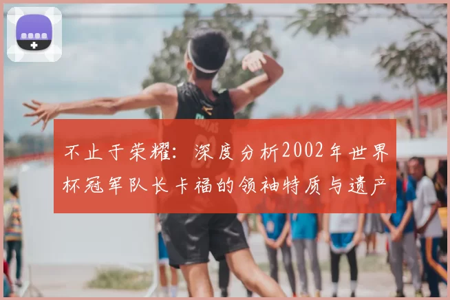 不止于荣耀:深度分析2002年世界杯冠军队长卡福的领袖特质与遗产