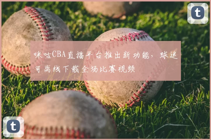咪咕CBA直播平台推出新功能,球迷可离线下载全场比赛视频