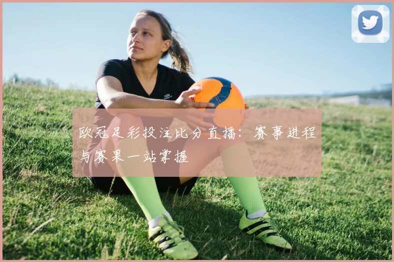 欧冠足彩投注比分直播:赛事进程与赛果一站掌握