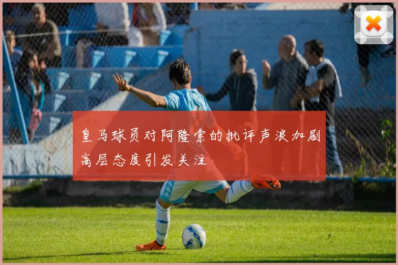 皇马球员对阿隆索的批评声浪加剧高层态度引发关注