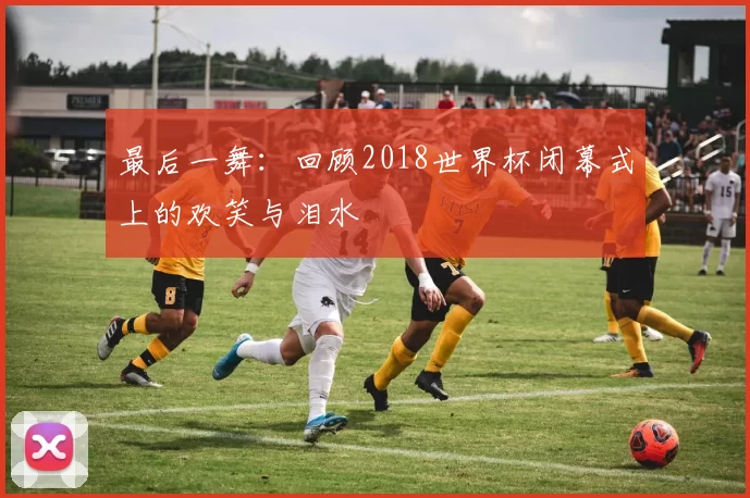 最后一舞:回顾2018世界杯闭幕式上的欢笑与泪水
