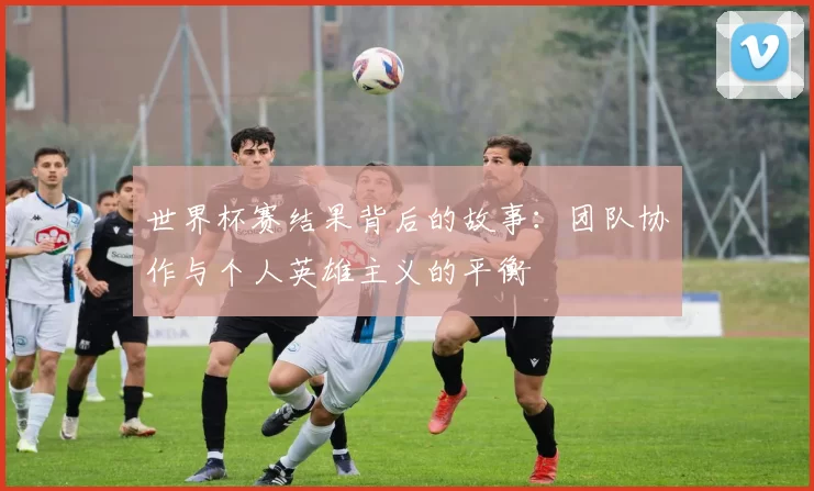 世界杯赛结果背后的故事:团队协作与个人英雄主义的平衡