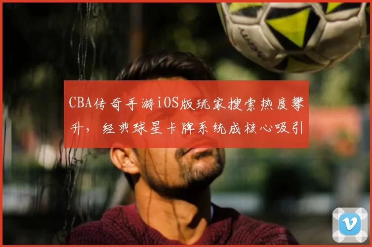 CBA传奇手游iOS版玩家搜索热度攀升,经典球星卡牌系统成核心吸引力