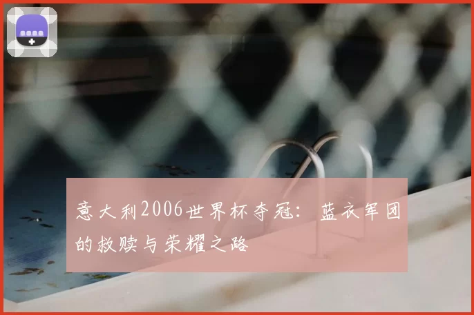 意大利2006世界杯夺冠:蓝衣军团的救赎与荣耀之路