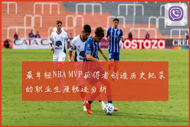 最年轻NBA MVP获得者创造历史纪录的职业生涯轨迹分析