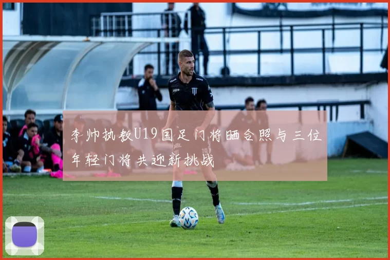 李帅执教U19国足门将晒合照与三位年轻门将共迎新挑战
