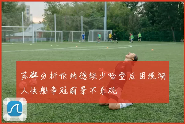 苏群分析伦纳德缺少哈登后困境湖人快船争冠前景不乐观