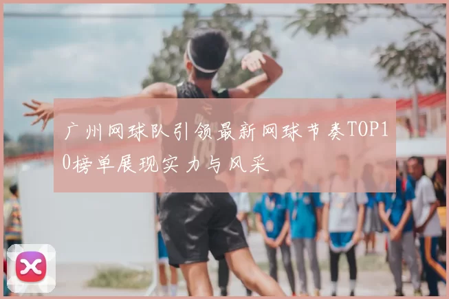 广州网球队引领最新网球节奏TOP10榜单展现实力与风采
