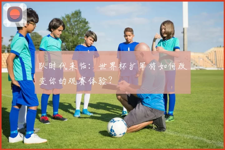 队时代来临：世界杯扩军将如何改变你的观赛体验？