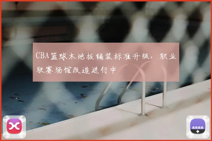 CBA篮球木地板铺装标准升级,职业联赛场馆改造进行中