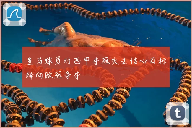 皇马球员对西甲夺冠失去信心目标转向欧冠争夺