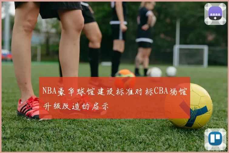 NBA豪华球馆建设标准对标CBA场馆升级改造的启示