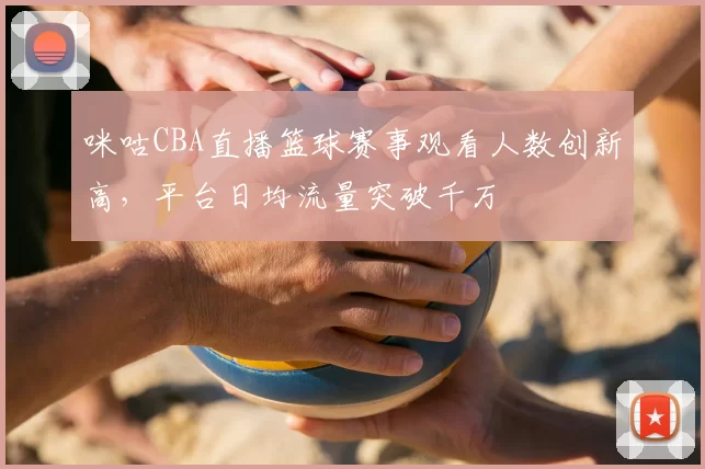 咪咕CBA直播篮球赛事观看人数创新高,平台日均流量突破千万