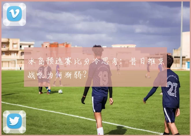 冰岛预选赛比分冷思考:昔日维京战吼为何渐弱?