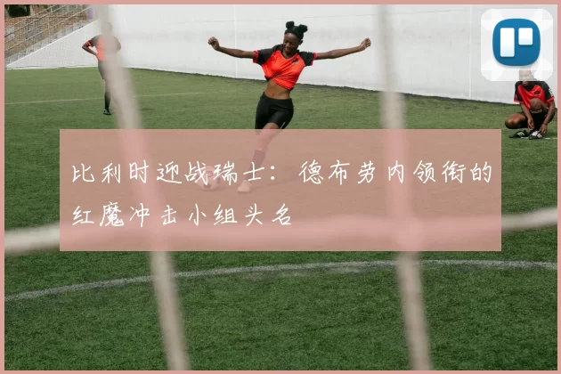 比利时迎战瑞士:德布劳内领衔的红魔冲击小组头名