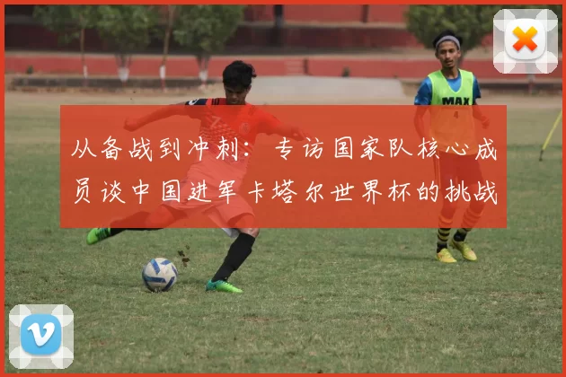 从备战到冲刺:专访国家队核心成员谈中国进军卡塔尔世界杯的挑战与希望