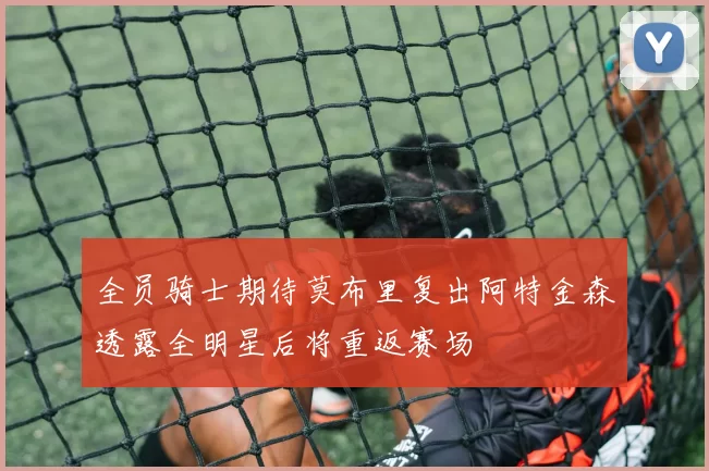 全员骑士期待莫布里复出阿特金森透露全明星后将重返赛场