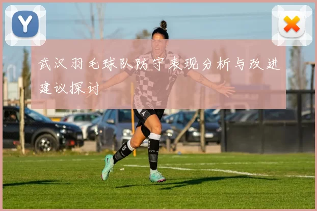 武汉羽毛球队防守表现分析与改进建议探讨