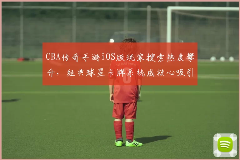 CBA传奇手游iOS版玩家搜索热度攀升，经典球星卡牌系统成核心吸引力