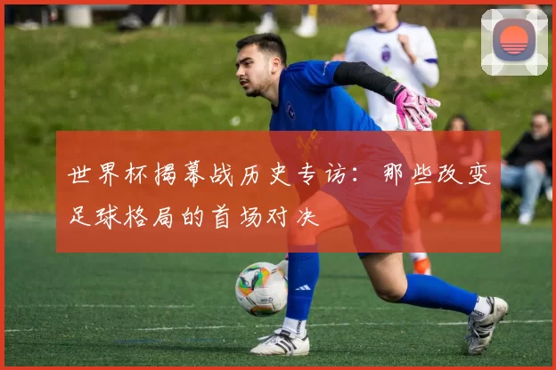 世界杯揭幕战历史专访:那些改变足球格局的首场对决